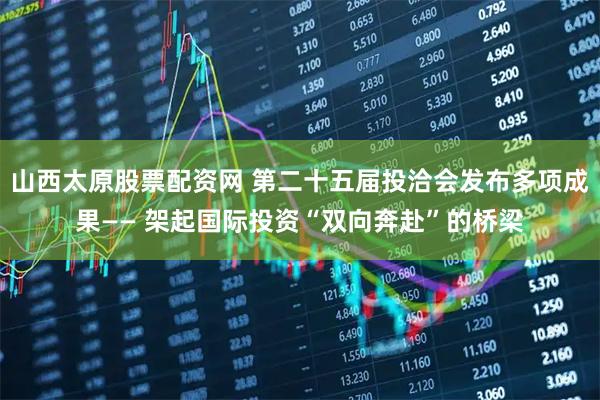 山西太原股票配资网 第二十五届投洽会发布多项成果—— 架起国际投资“双向奔赴”的桥梁