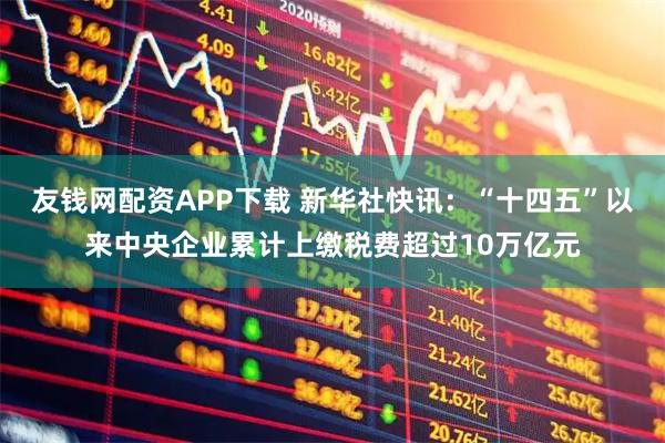 友钱网配资APP下载 新华社快讯：“十四五”以来中央企业累计上缴税费超过10万亿元