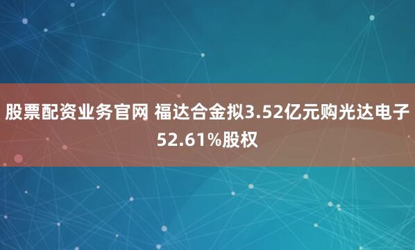 股票配资业务官网 福达合金拟3.52亿元购光达电子52.61%股权