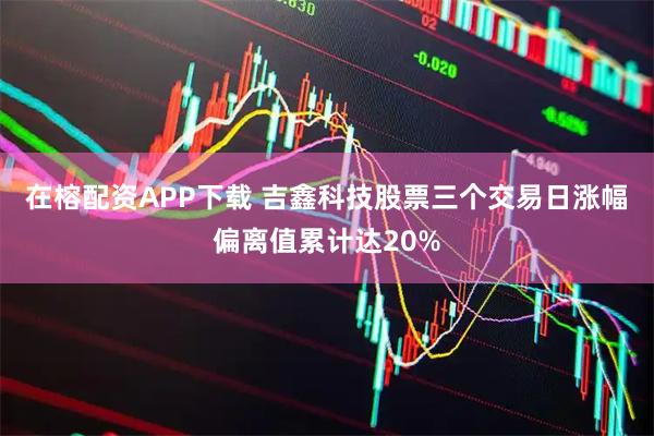 在榕配资APP下载 吉鑫科技股票三个交易日涨幅偏离值累计达20%