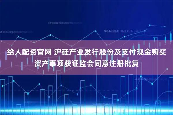 给人配资官网 沪硅产业发行股份及支付现金购买资产事项获证监会同意注册批复