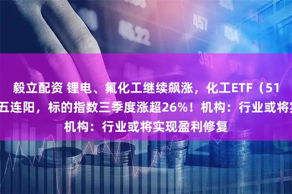 毅立配资 锂电、氟化工继续飙涨，化工ETF（516020）日线五连阳，标的指数三季度涨超26%！机构：行业或将实现盈利修复
