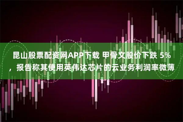 昆山股票配资网APP下载 甲骨文股价下跌 5%，报告称其使用英伟达芯片的云业务利润率微薄