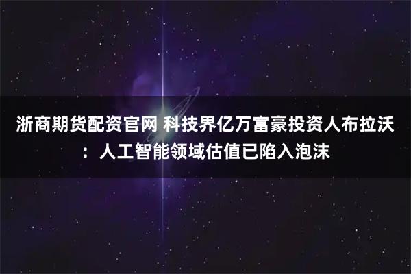浙商期货配资官网 科技界亿万富豪投资人布拉沃：人工智能领域估值已陷入泡沫