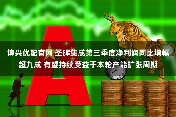 博兴优配官网 圣晖集成第三季度净利润同比增幅超九成 有望持续受益于本轮产能扩张周期
