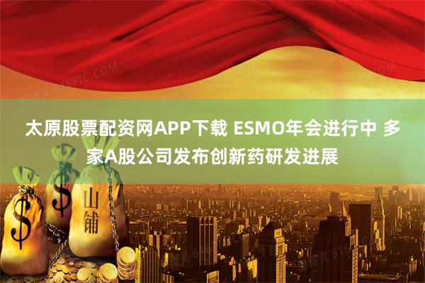 太原股票配资网APP下载 ESMO年会进行中 多家A股公司发布创新药研发进展
