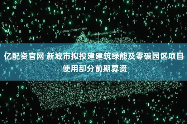 亿配资官网 新城市拟投建建筑绿能及零碳园区项目 使用部分前期募资