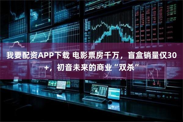 我要配资APP下载 电影票房千万，盲盒销量仅30+，初音未来的商业“双杀”