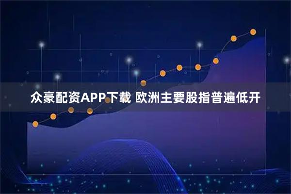 众豪配资APP下载 欧洲主要股指普遍低开