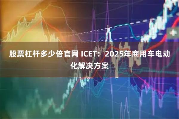 股票杠杆多少倍官网 ICET：2025年商用车电动化解决方案