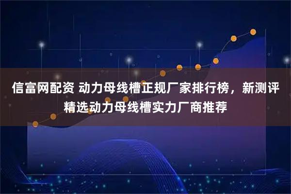 信富网配资 动力母线槽正规厂家排行榜，新测评精选动力母线槽实力厂商推荐