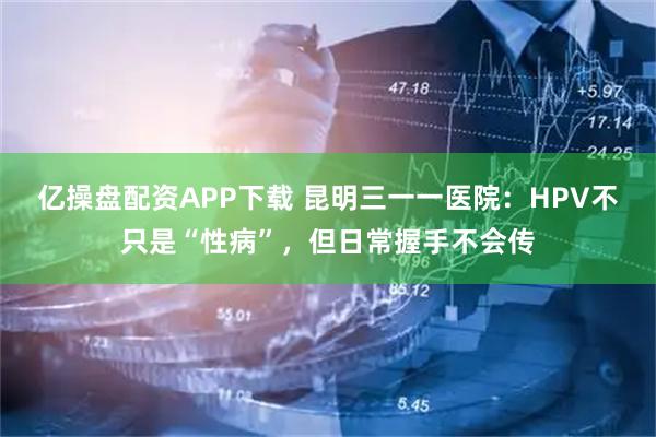 亿操盘配资APP下载 昆明三一一医院：HPV不只是“性病”，但日常握手不会传