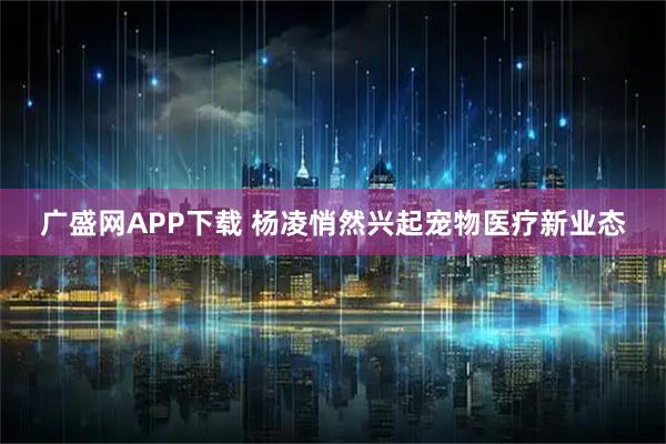 广盛网APP下载 杨凌悄然兴起宠物医疗新业态