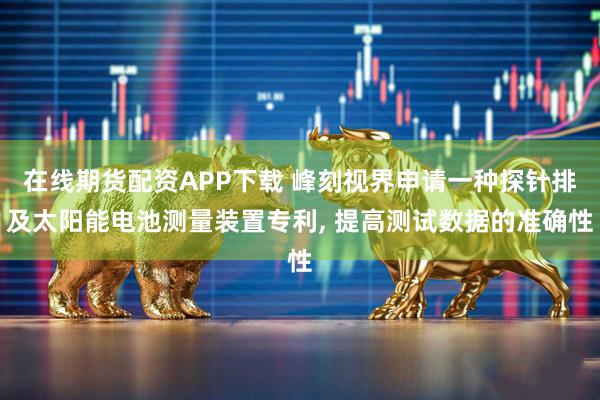 在线期货配资APP下载 峰刻视界申请一种探针排及太阳能电池测量装置专利, 提高测试数据的准确性
