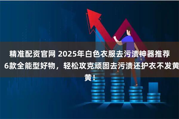精准配资官网 2025年白色衣服去污渍神器推荐：6款全能型好物，轻松攻克顽固去污渍还护衣不发黄！