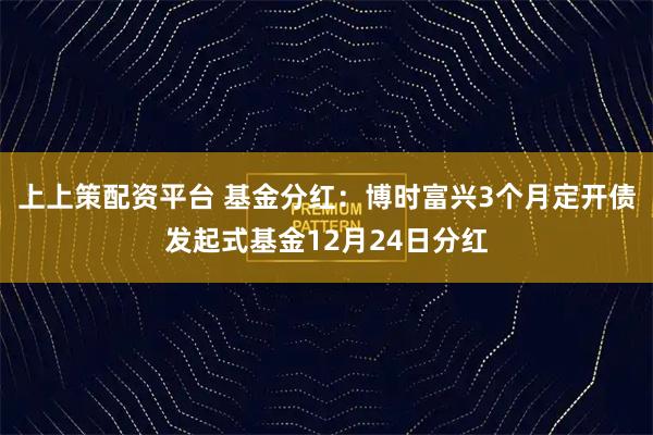 上上策配资平台 基金分红：博时富兴3个月定开债发起式基金12月24日分红
