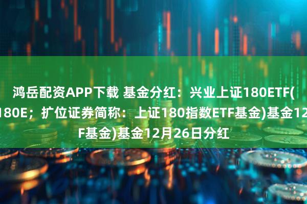 鸿岳配资APP下载 基金分红：兴业上证180ETF(证券简称：180E；扩位证券简称：上证180指数ETF基金)基金12月26日分红