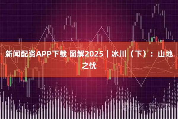 新闻配资APP下载 图解2025｜冰川（下）：山地之忧