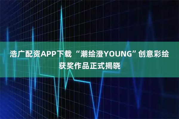 浩广配资APP下载 “潮绘澄YOUNG”创意彩绘获奖作品正式揭晓