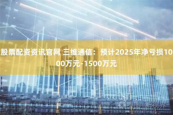 股票配资资讯官网 三维通信：预计2025年净亏损1000万元-1500万元