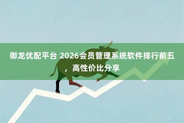 御龙优配平台 2026会员管理系统软件排行前五，高性价比分享
