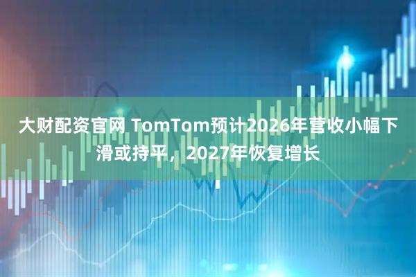 大财配资官网 TomTom预计2026年营收小幅下滑或持平，2027年恢复增长