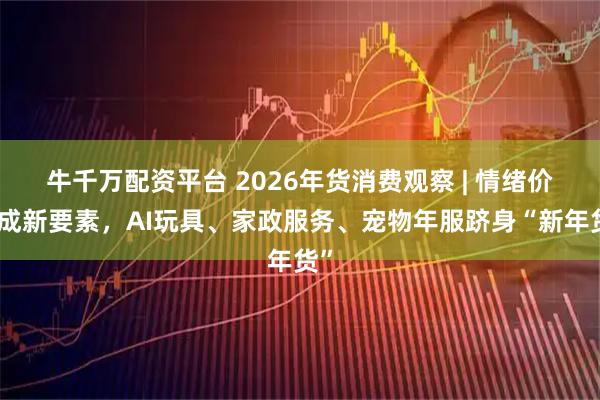 牛千万配资平台 2026年货消费观察 | 情绪价值成新要素，AI玩具、家政服务、宠物年服跻身“新年货”