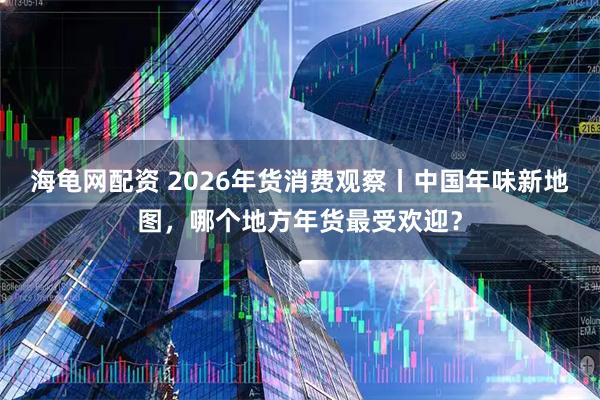 海龟网配资 2026年货消费观察丨中国年味新地图，哪个地方年货最受欢迎？
