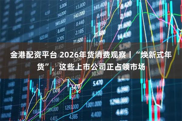 金港配资平台 2026年货消费观察丨“焕新式年货”，这些上市公司正占领市场