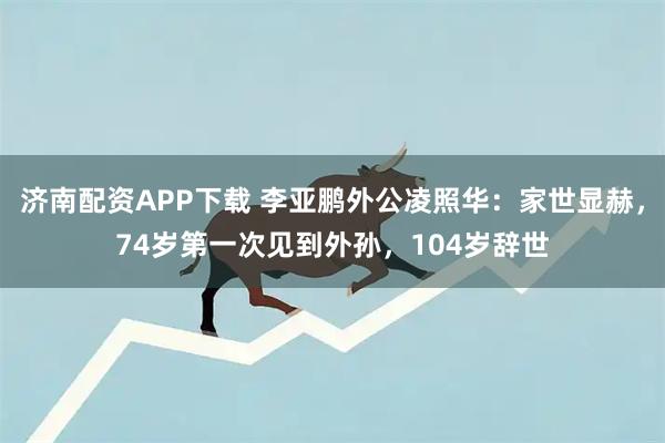 济南配资APP下载 李亚鹏外公凌照华：家世显赫，74岁第一次见到外孙，104岁辞世