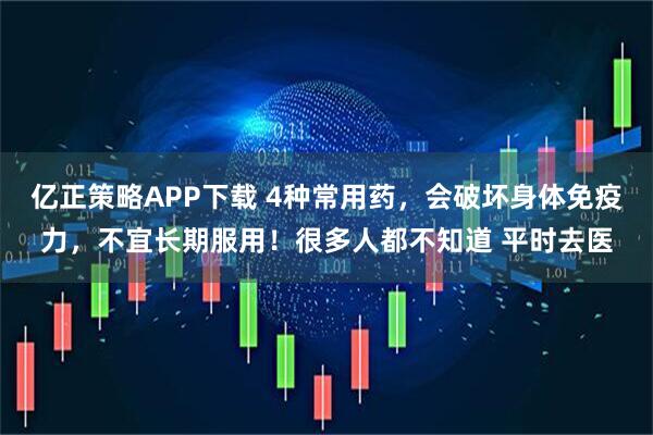 亿正策略APP下载 4种常用药，会破坏身体免疫力，不宜长期服用！很多人都不知道 平时去医