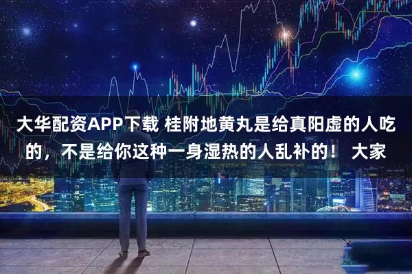 大华配资APP下载 桂附地黄丸是给真阳虚的人吃的，不是给你这种一身湿热的人乱补的！ 大家