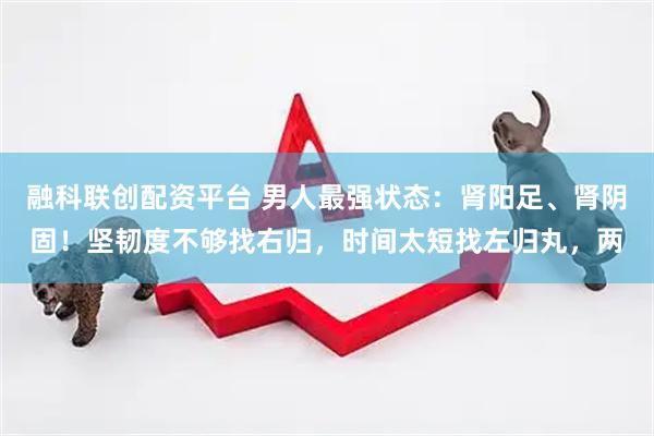 融科联创配资平台 男人最强状态：肾阳足、肾阴固！坚韧度不够找右归，时间太短找左归丸，两