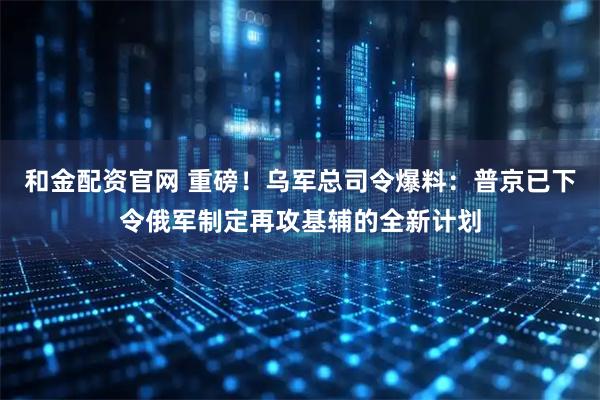 和金配资官网 重磅！乌军总司令爆料：普京已下令俄军制定再攻基辅的全新计划
