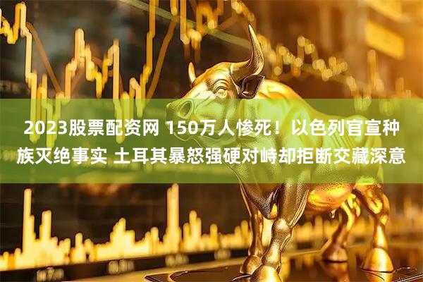 2023股票配资网 150万人惨死！以色列官宣种族灭绝事实 土耳其暴怒强硬对峙却拒断交藏深意