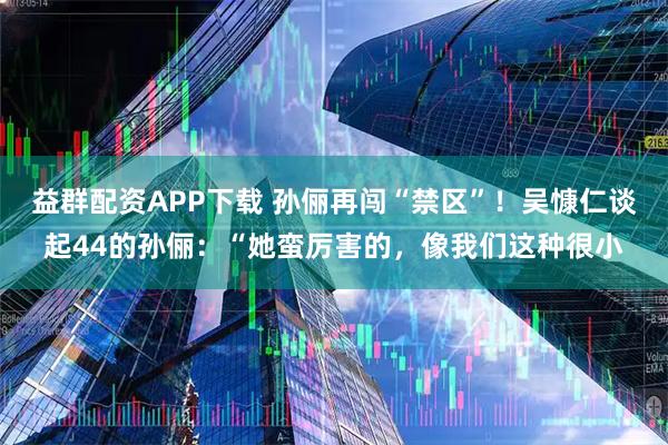 益群配资APP下载 孙俪再闯“禁区”！吴慷仁谈起44的孙俪：“她蛮厉害的，像我们这种很小
