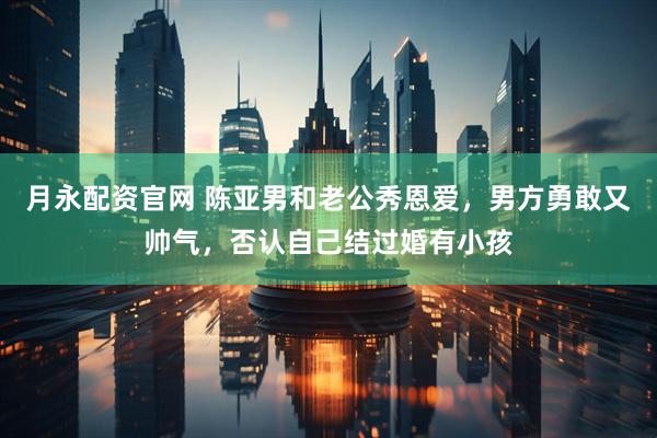 月永配资官网 陈亚男和老公秀恩爱，男方勇敢又帅气，否认自己结过婚有小孩