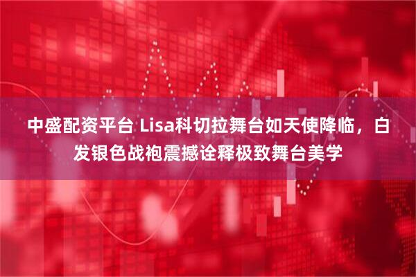 中盛配资平台 Lisa科切拉舞台如天使降临，白发银色战袍震撼诠释极致舞台美学