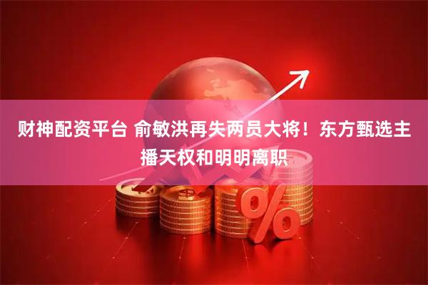 财神配资平台 俞敏洪再失两员大将！东方甄选主播天权和明明离职