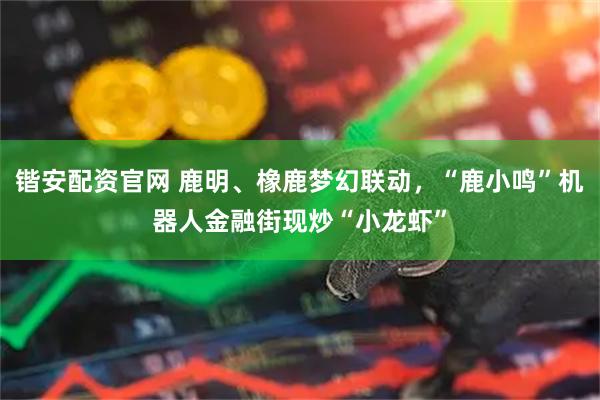 锴安配资官网 鹿明、橡鹿梦幻联动，“鹿小鸣”机器人金融街现炒“小龙虾”
